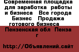 Современная площадка для заработка, работы и бизнеса - Все города Бизнес » Продажа готового бизнеса   . Пензенская обл.,Пенза г.